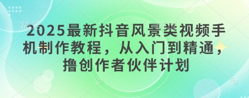 2025最新抖音风景类视频手机制作教程，从入门到精通，撸创作者伙伴计划-网创前栈