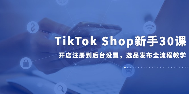 （14960期）TikTok Shop新手30课，开店注册到后台设置，选品发布全流程教学-网创前栈