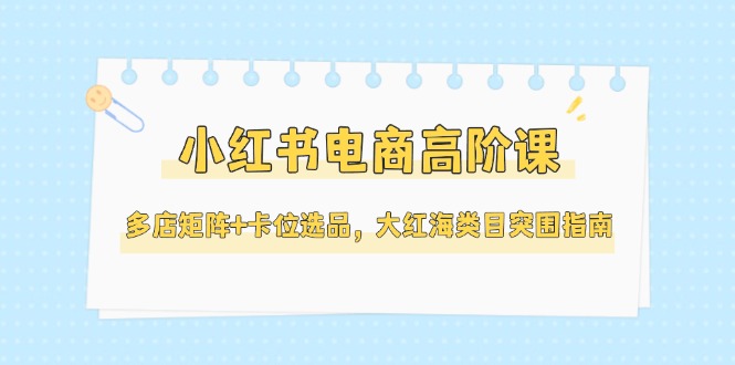 （14940期）小红书电商高阶课，多店矩阵+卡位选品，大红海类目突围指南（更新5月）-网创前栈