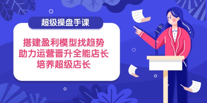 （14431期）超级操盘手课，搭建盈利模型找趋势，助力运营晋升全能店长，培养超级店长-网创前栈