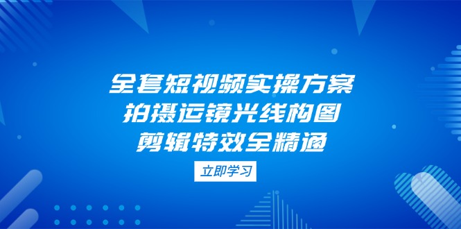 （14465期）全套短视频实操方案，拍摄运镜光线构图，剪辑特效全精通-网创前栈