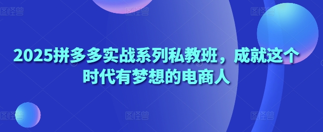 2025拼多多实战系列私教班，成就这个时代有梦想的电商人-网创前栈