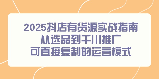 （14983期）2025抖店有货源实战指南，从选品到千川推广，可直接复制的运营模式-网创前栈