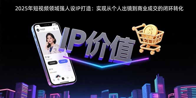 （15599期）2025年短视频领域人设IP打造：实现从个人出镜到商业成交的闭环转化-网创前栈