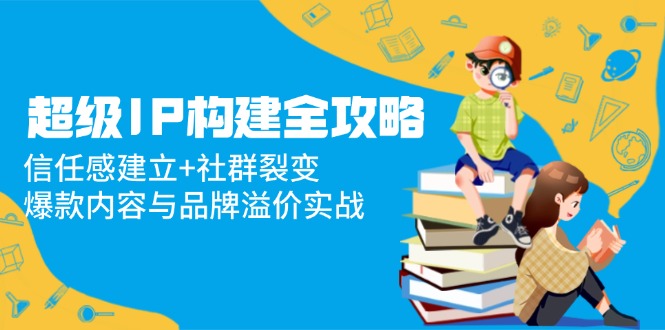 （14747期）超级IP构建全攻略：信任感建立+社群裂变，爆款内容与品牌溢价实战-网创前栈