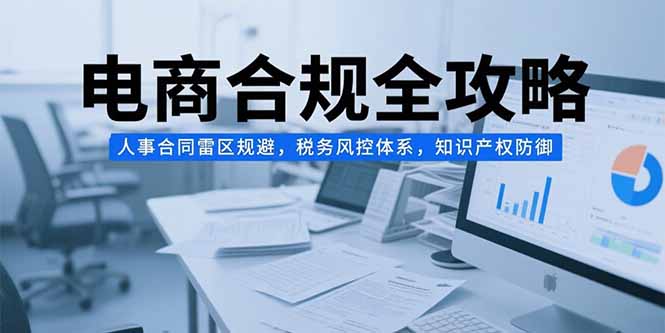 （15377期）电商合规全攻略，人事合同雷区规避，税务风控体系，知识产权防御-网创前栈