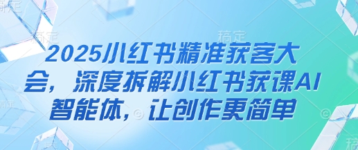 2025小红书精准获客大会，深度拆解小红书获课AI智能体，让创作更简单-网创前栈
