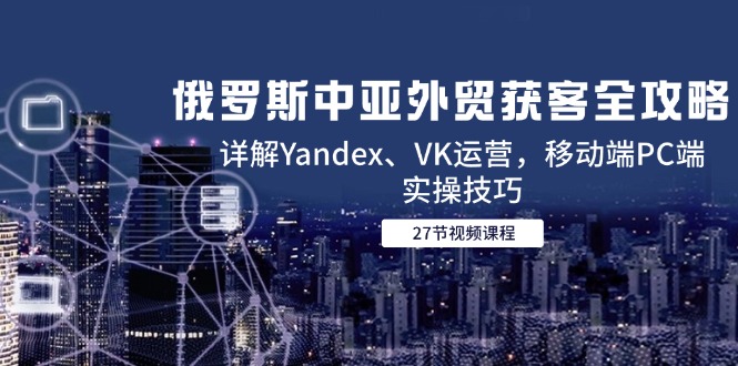 （14959期）俄罗斯中亚外贸获客全攻略，详解Yandex、VK运营，移动端PC端实操技巧-网创前栈